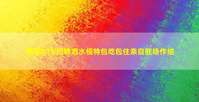 衡阳KTV招聘酒水模特包吃包住亲自驻场作结